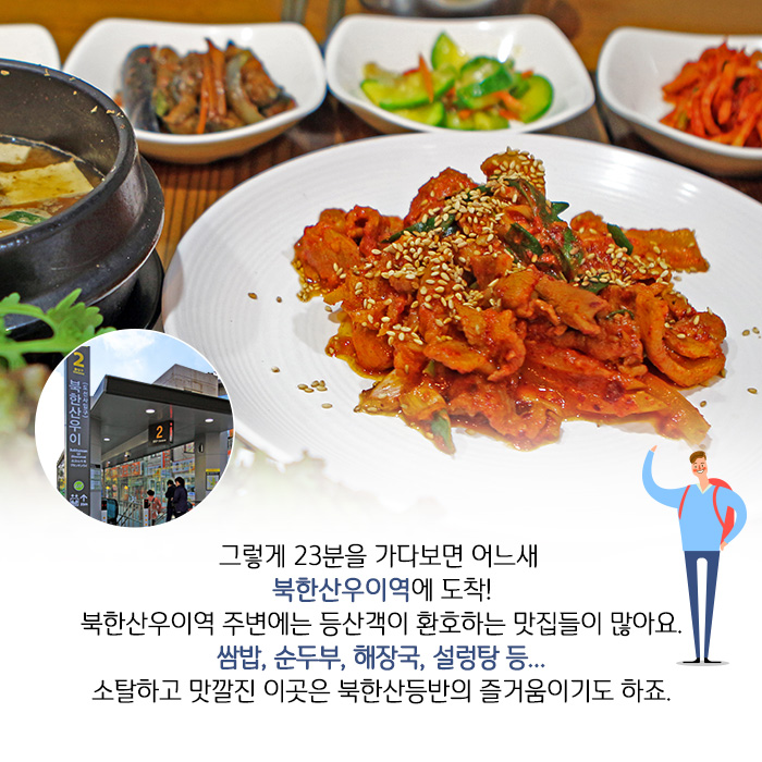 그렇게 23분을 가다보면 어느새 북한산우이역에 도착! 북한산우이역 주변에는 등산객이 환호하는 맛집들이 많아요. 쌈밥, 순두부, 해장국, 설렁탕 등... 소탈하고 맛깔진 이곳은 북한산등반의 즐거움이기도 하죠.