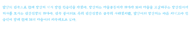 담양의 민속으로 현재 당산제 역시 강한 전승력을 가졌다. 당산제는 마을공동체가 하나가 되어 마을을 보살펴주는 당산신(堂山神)에게 제사를 모시는 민간신앙의 하나다. 민속 중에서도 특히 민간신앙은 급속히 사라졌지만, 담양에서 당산제는 다른 지역보다 전승력이 강해 현재 38개 마을에서 지속해오고 있다.