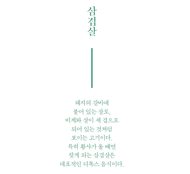 삼겹살 돼지의 갈비에 붙어 있는 살로, 비계와 살이 세 겹으로 되어 있는 것처럼
보이는 고기이다. 특히 황사가 올 때면 찾게 되는 삼겹살은 대표적인 디톡스 음식이다.