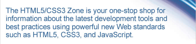 The HTML5/CSS3 Zone is your one-stop shop for information about the latest development tools and best practices using powerful new Web standards such as HTML5, CSS3, and Java-Script.