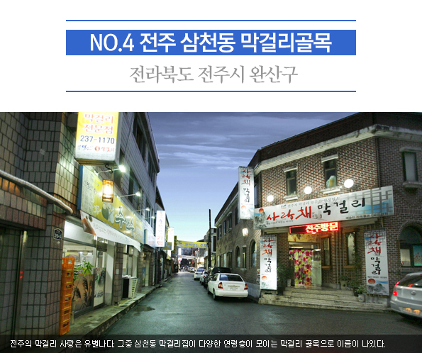 4. 전주 삼천동 막걸리골목 | 전라북도 전주시 완산구 | 전주의 막걸리 사랑은 유별나다. 그중 삼천동 막걸리집이 다양한 연령층이 모이는 막걸리 골목으로 이름이 나있다.