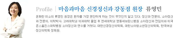 마음과마음 신경정신과 강동점 류영민 원장프로필온화한 미소의 류영민 원장은 환자를 가장 편안하게 하는 것이 무엇인지 알고 있다. 정신과 전문의, 소아정신과 전문의, 의학박사. 고려대학교 의과대학 졸업 후 연세대학교 영동세브란스병원 소아정신과 전임의와 미국 존스홉킨스대학병원 소아정신과 연수를 거쳤다. 대한신경정신의학회, 대한소아청소년정신의학회, 한국여성정신의학회 정회원.