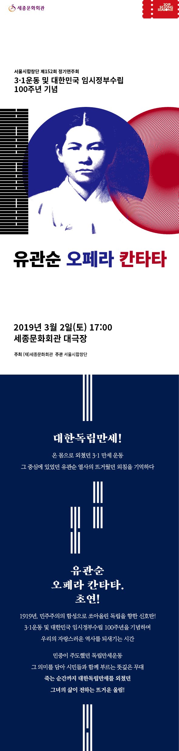 서울시합창단 제152회 정기연주회  3.1운동 및 대한민국 임시정부수립 100주년 기념 유관순 오페라 칸타타 2019년 3월2일(토) 17:00 세종문화회관 대극장 주최 (재)세종문화회관 주관 서울시합창단 대한독립만세! 온 몸으로 외쳤던 3·1 만세 운동  그 중심에 있었던 유관순 열사의 뜨거웠던 외침을 기억하다 유관순 오페라 칸타타. 초연! 1919년, 민주주의의 함성으로 쏘아올린 독립을 향한 신호탄! 3·1운동 및 대한민국 임시정부수립 100주년을 기념하며 우리의 자랑스러운 역사를 되새기는 시간 민중이 주도했던 독립만세운동 그 의미를 담아 시민들과 함께 부르는 뜻깊은 무대 죽는순간까지 대한독립 만세를 외쳤던 그녀의 삶이 전하는 뜨거운 울림!