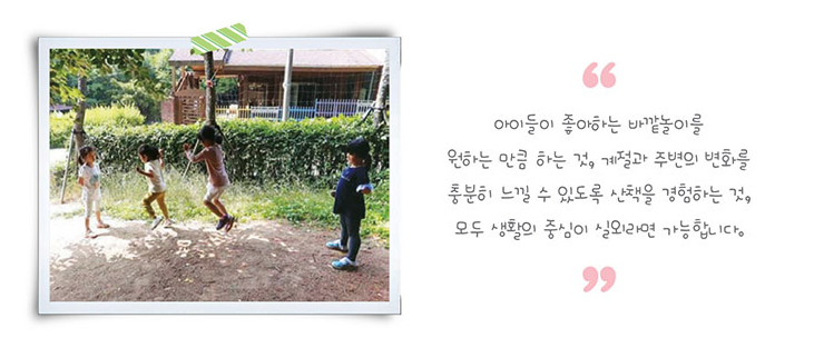 아이들이 좋아하는 바깥놀이를 원하는 만큼 하는 것, 계절과 주변의 변화를 충분히 느낄 수 있도록 산책을 경험하는것, 모두생활의 중심이 실외라면 가능합니다.