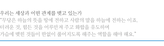 우리는 세상과 어떤 관계를 맺고 있는가, 무당은 하늘의 뜻을 땅에 전하고 사람의 말을 하늘에 전하는 이죠. 더러운 것, 힘든 것을 어루만져 주고 화합을 유도하며 가슴에 맺힌 것들이 한없이 풀어지도록 해주는 역할을 해야 해요