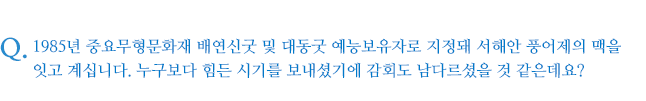 1985년 중요무형문화재 배연신굿 및 대동굿 예능보유자로 지정돼 서해안 풍어제의 맥을 잇고 계십니다. 누구보다 힘든 시기를 보내셨기에 감회도 남다르셨을 것 같은데요?