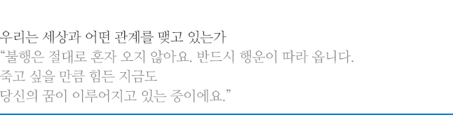 우리는 세상과 어떤 관계를 맺고 있는가, 불행은 절대로 혼자 오지 않아요. 반드시 행운이 따라 옵니다. 죽고 싶을 만큼 힘든 지금도 당신의 꿈이 이루어지고 있는 중이에요.