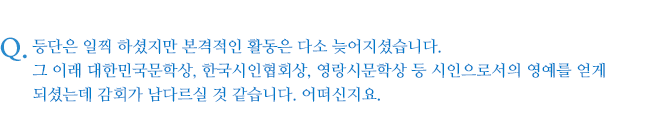 등단은 일찍 하셨지만 본격적인 활동은 다소 늦어지셨습니다. 그 이래 대한민국문학상, 한국시인협회상, 영랑시문학상 등 시인으로서의 영예를 얻게 되셨는데 감회가 남다르실 것 같습니다. 어떠신지요.