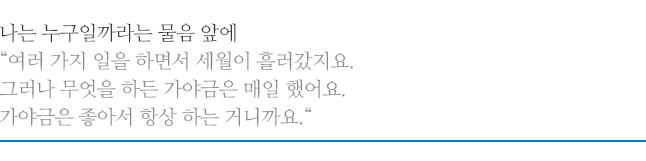 나는 누구일까라는 물음 앞에, 여러 가지 일을 하면서 세월이 흘러갔지요. 그러나 무엇을 하든 가야금은 매일 했어요. 가야금은 좋아서 항상 하는 거니까요.