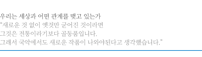 우리는 세상과 어떤 관계를 맺고 있는가, 새로운 것 없이 옛것만 굳어진 것이라면 그것은 전통이라기보다 골동품입니다. 그래서 국악에서도 새로운 작품이 나와야된다고 생각했습니다.
