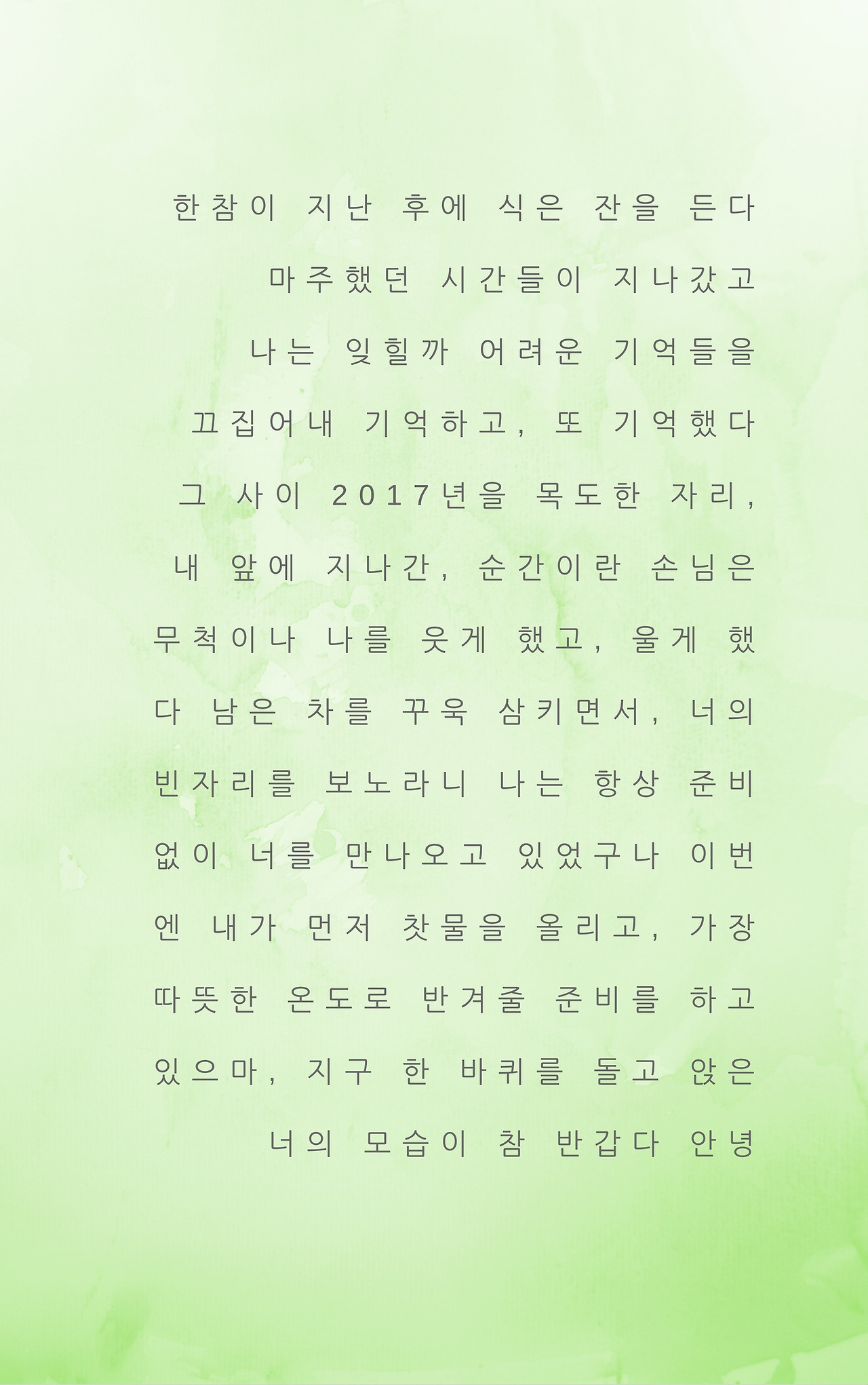 한 참이 지난 후에 식은 잔을 든다 마주했던 시간들이 지나갔고나는 잊힐까 어려운 기억들을 끄집어 내 기억하고, 또 기억했다그 사이 2017년을 목도한 자리, 내 앞에 지나간, 순간이란 손님은 무척이나 나를 웃게 했고, 울게 했다 남은 차를 꾸욱 삼키면서, 너의 빈자리를 보노라니 나는 항상 준비 없이 너를 만나오고 있었구나 이번엔 내가 먼저 찻물을 올리고, 가장 따뜻한 온도로 반겨줄 준.jpg