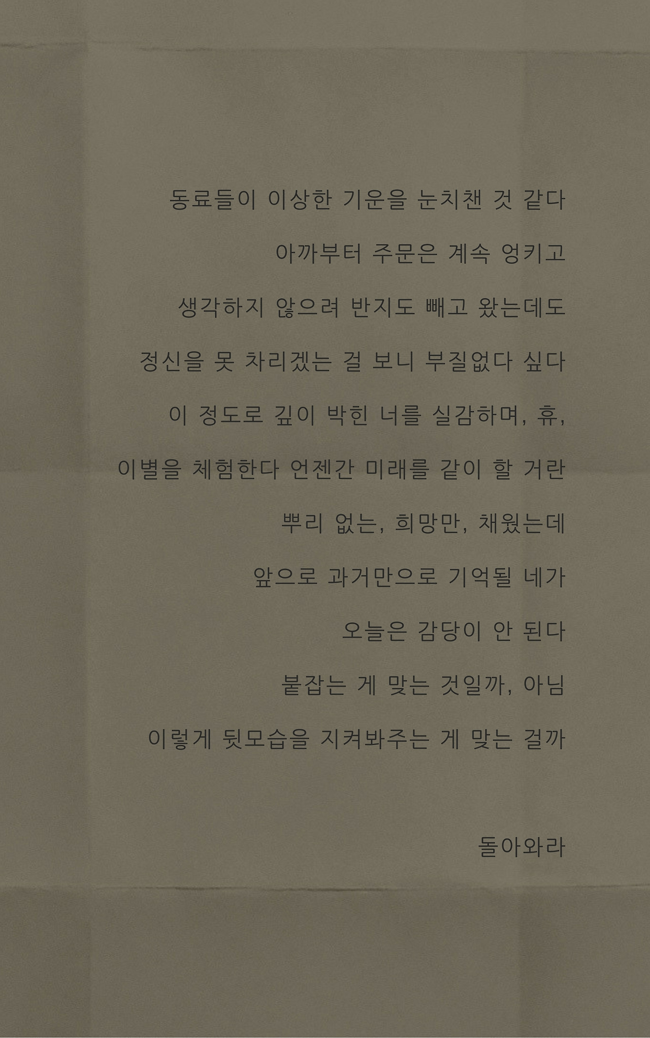 동료들이 이상한 기운을 눈치챘다기어코 주문이 엉키기 시작했다생각하지 않으려 반지도 빼고 왔는데정신을 못 차리겠는 걸 보니 부질없다 싶다이 정도로 깊이 박힌 너를 실감하며 이별을 체험한다 언젠간 미래를 같이 할 거란 뿌리 없는, 희망만, 채웠는데 앞으로 과거만으로 기억될 네가 오늘은 감당이 안 된다 붙잡는 게 맞는 것일까, 아님뒷모습을 지켜보는 게 맞는 걸까돌아와라.jpg