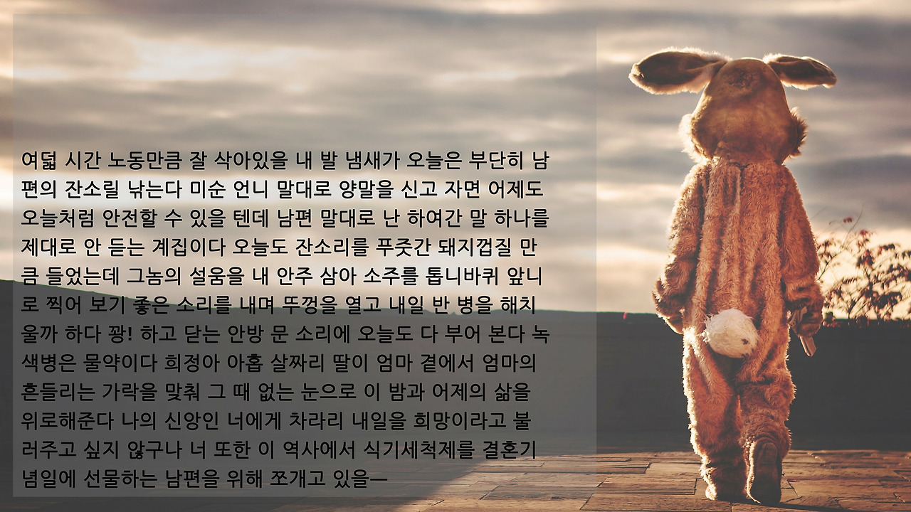 여덟 시간 노동만큼 잘 삭아있을 내 발 냄새가 오늘은 부단히 남편의 잔소릴 낚는다 미순 언니 말대로 양말을 신고 자면 어제도 오늘처럼 안전할 수 있을 텐데 남편 말대로 난 하여간 말 하나를 제대로 안 듣는 계집이다 오늘도 잔소리를 푸줏간 돼지껍질 만큼 들었는데 그놈의 설움을 내 안주 삼아 소주를 톱니바퀴 앞니로 찍어 보기 .jpg