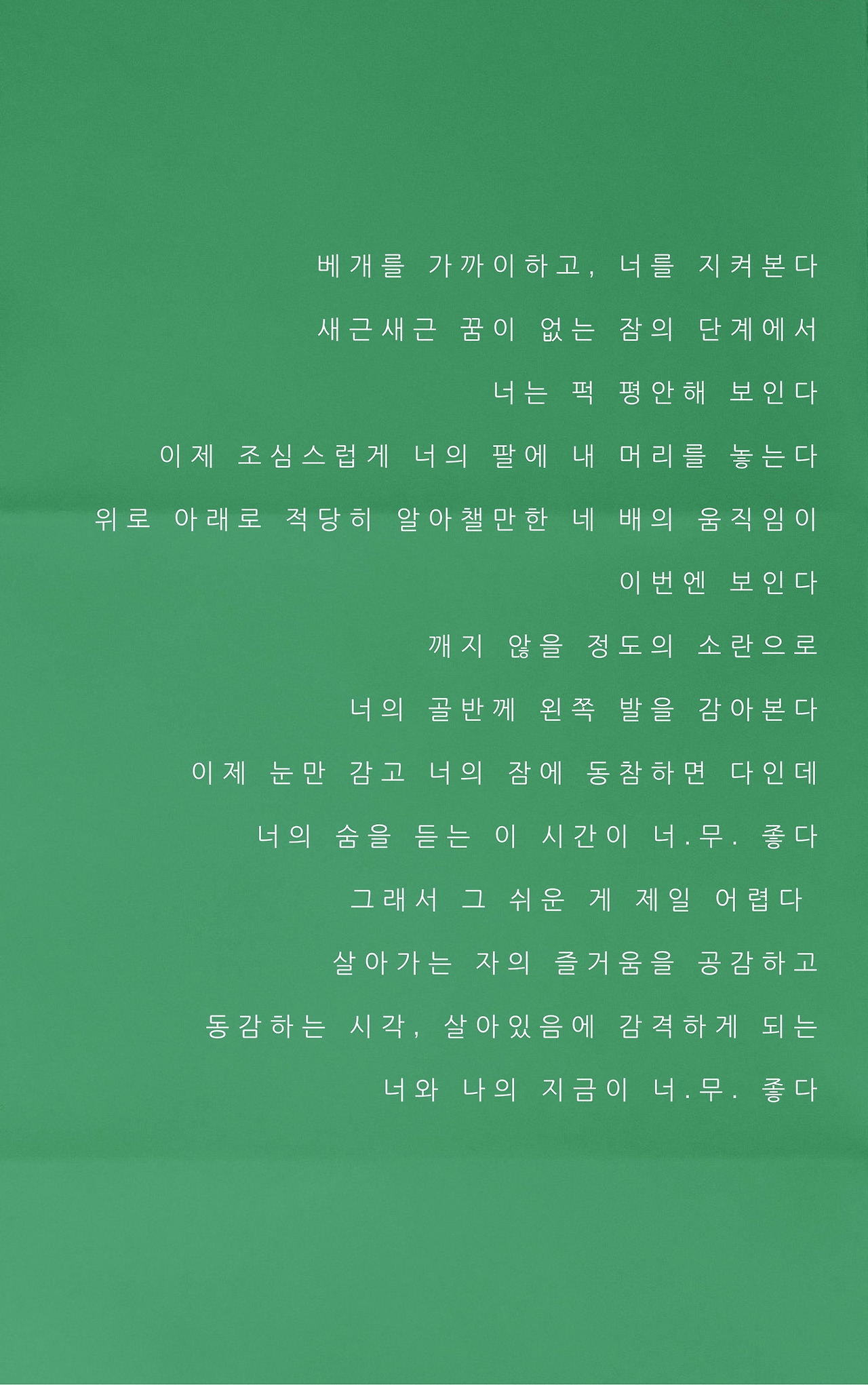 베개를 가까이하고, 너를 지켜본다 새근새근 꿈이 없는 잠의 단계에서 너는 퍽 평안해 보인다 조심스럽게 너의 팔에 내 머리를 놓는다 위로 아래로 적당히 알아챌만한 네 배의 움직임이 이번엔 보인다 깨지 않을 정도의 소란으로 너의 골반께 왼쪽 발을 감아본다 이제 눈만 감고 너의 잠에 동참하면 다인데, 너의 숨을 듣는 이 시간이 너.무. 좋다 그래서 그 쉬운 게 제일 어렵다, 살아가는 자의 .jpg