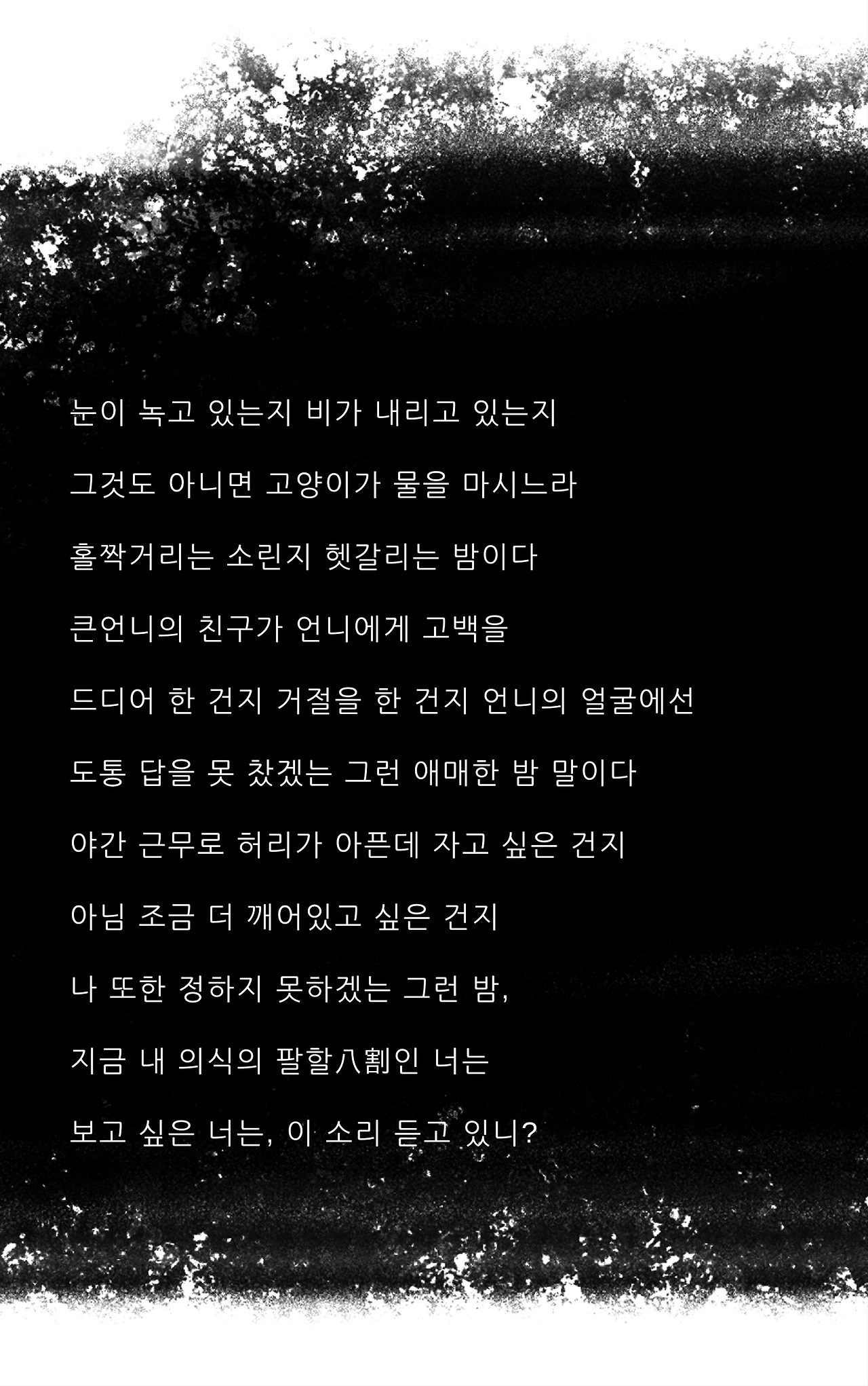 눈이 녹고 있는지 비가 내리고 있는지그것도 아니면 고양이가 물을 마시느라홀짜거리는 소린지 헷갈리는 밤이다큰언니의 친구가 언니에게 고백을 드디어 한 건지 거절을 한 건지 언니의 얼굴에선도통 답을 못 찼겠는 그런 애매한 밤 말이다야간 근무로 허리가 아픈데 자고 싶은 건지아님 조금 더 깨어있고 싶은 건지 나 또한 정하지 못하겠는 그런 밤, 지금 내 의식의 팔할八割인 너는보고 싶은 너는, 이.jpg