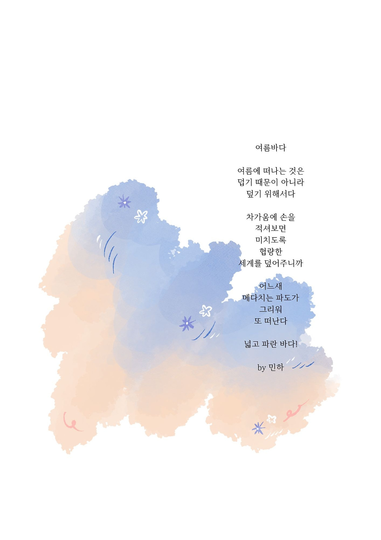 여름바다 여름에 떠나는 것은 덥기 때문이 아니라 덮기 위해서다 차가움에 손을 적셔보면 미치도록 협량한 세계를 덮어주니까 어느새 메다치는 파도가 그리워 또 떠난다 넓고 파란 바다! by 민하.jpg