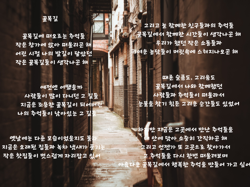 골목길 골목길에 떠오르는 추억들 작은 창가에 앉아 떠올리곤 해 어린 시절 나의 발길이 닿았던 작은 골목길들이 생각나곤 해 예전엔 어땠을까 사람들이 많이 다니던 그 길들 지금은 조용한 골목길이 되어버린 나의 추억들이 남아있는 그 길들 옛날에는 다른 모습이었을지도 몰라 지금은 오래된 집들과 녹차 냄새가 풍기는 작은 찻집들이 멋스럽게 자리잡고 있어 그리고.png