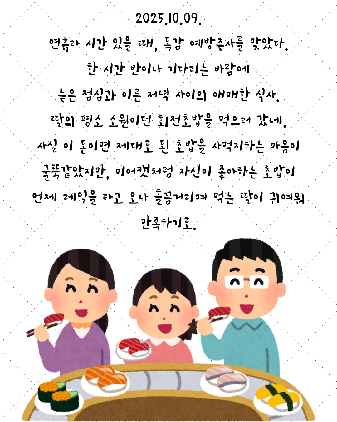 2025.10.09. 연휴라 시간 있을 때, 독감 예방주사를 맞았다. 한 시간 반이나 기다리는 바람에 늦은 점심과 이른 저녁 사이의 애매한 식사. 딸의 평소 소원이던 회전초밥을 먹으러 갔네. 사실 이 돈이면 제대로 된 초밥을 사먹지하는 마음이 굴뚝같았지만, 미어캣처럼 자신이 좋아하는 초밥이 언제 레일을 타고 오나 흘끔거리며 먹는 딸이 귀여워 만족하기.png