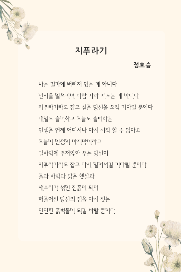 나는 길가에 버려져 있는 게 아니다 먼지를 일으키며 바람 따라 떠도는 게 아니다 지푸라기라도 잡고 싶은 당신을 오직 기다릴 뿐이다 내일도 슬퍼하고 오늘도 슬퍼하는 인생은 언제 어디서나 다시 시작 할 수 없다고 오늘이 인생의 마지막이라고 길바닥에 주저앉아 우는 당신이 지푸라기라도 잡고 다시 일어서길 기다릴 뿐이다 물과 바람과 맑은 햇살과 새소리가 섞인.png