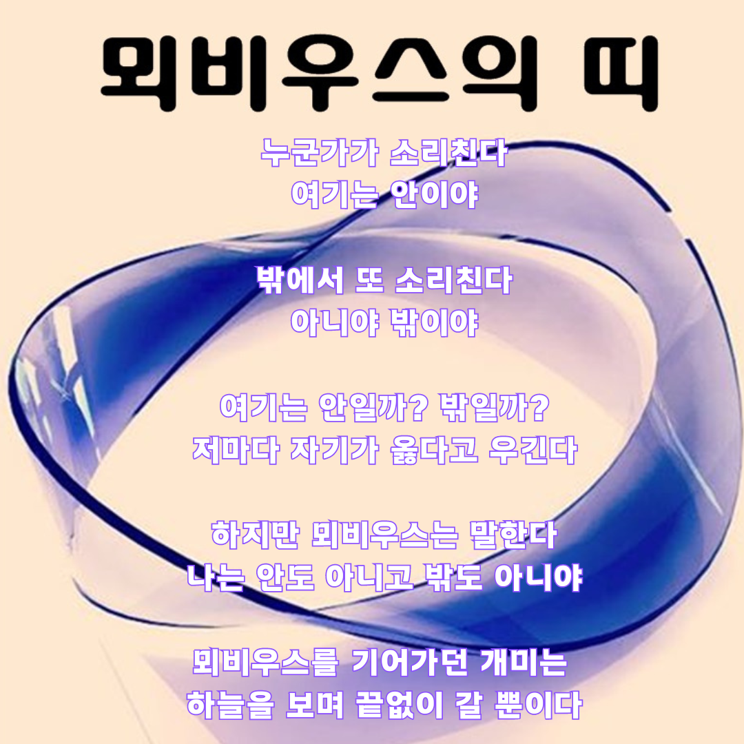 누군가가 소리친다 여기는 안이야 밖에서 또 소리친다 아니야 밖이야 여기는 안일까 밖일까 저마다 자기가 옳다고 우긴다 하지만 뫼비우스는 말한다 나는 안도 아니고 밖도 아니야 그리고는 스스로 끈을 자른다 (인스타그램 게시물).png