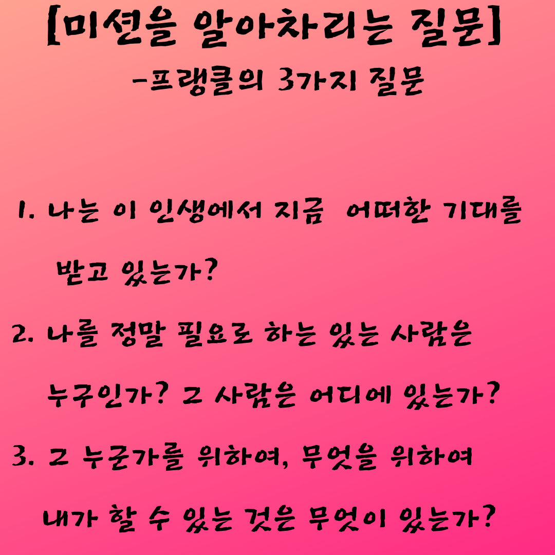 [미션을 알아차리는 질문 -프랭클의 3가지 질문] 1. 나는 이 인생에서 지금 어떠한 기대를 받고 있는가 2. 나를 정말 필요로 하는 있는 사람은 누구인가 그 사람은 어디에 있는가 3. 그 누군가를 위하여, 무엇을 위하여 내가 할 수 있는 것은 무엇이 있는가.png