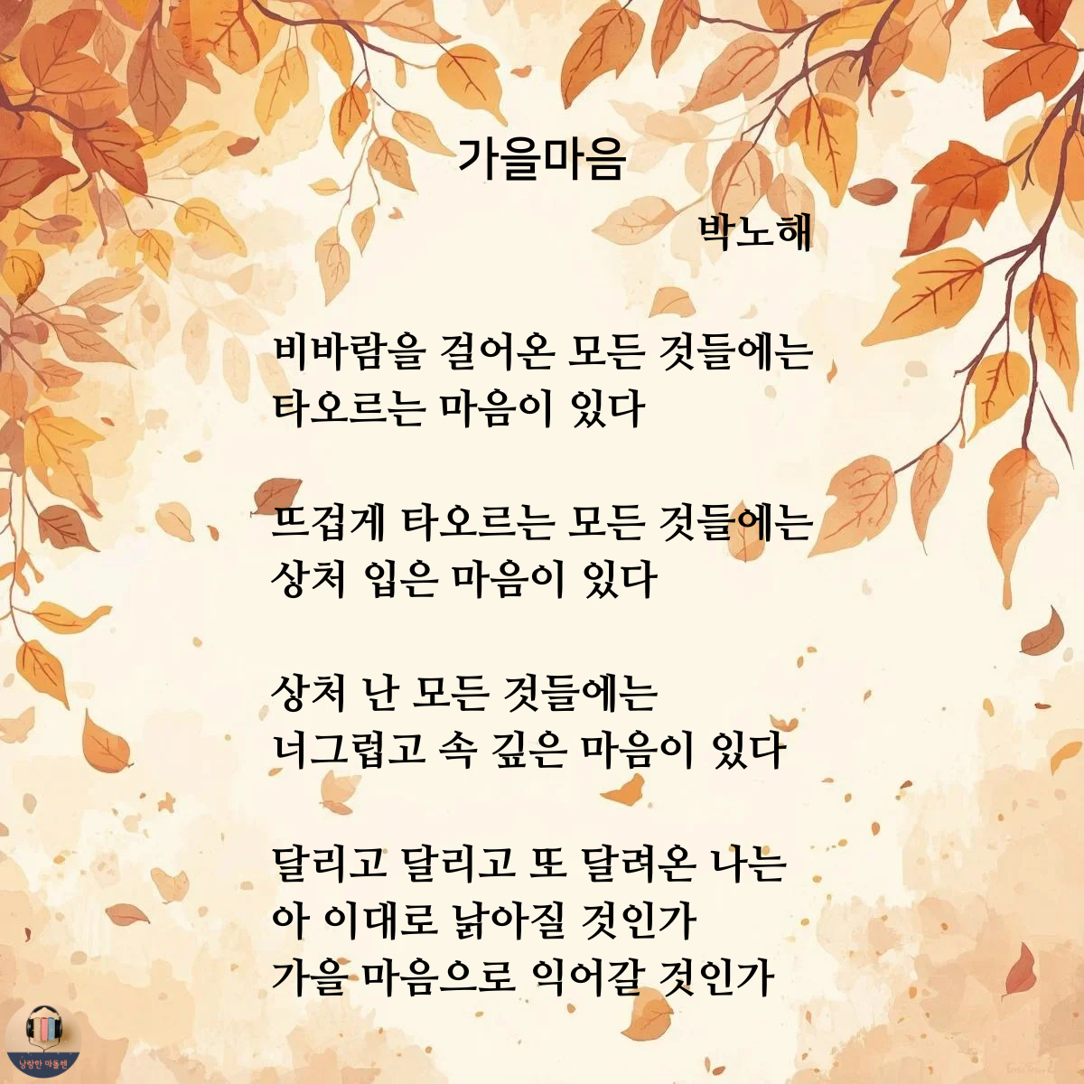 가을마음 박노해 비바람을 걸어온 모든 것들에는 타오르는 마음이 있다 뜨겁게 타오르는 모든 것들에는 상처 입은 마음이 있다 상처 난 모든 것들에는 너그럽고 속 깊은 마음이 있다 달리고 달리고 또 달려온 나는 아 이대로 낡아질 것인가 가을 마음으로 익어갈 것인가.png