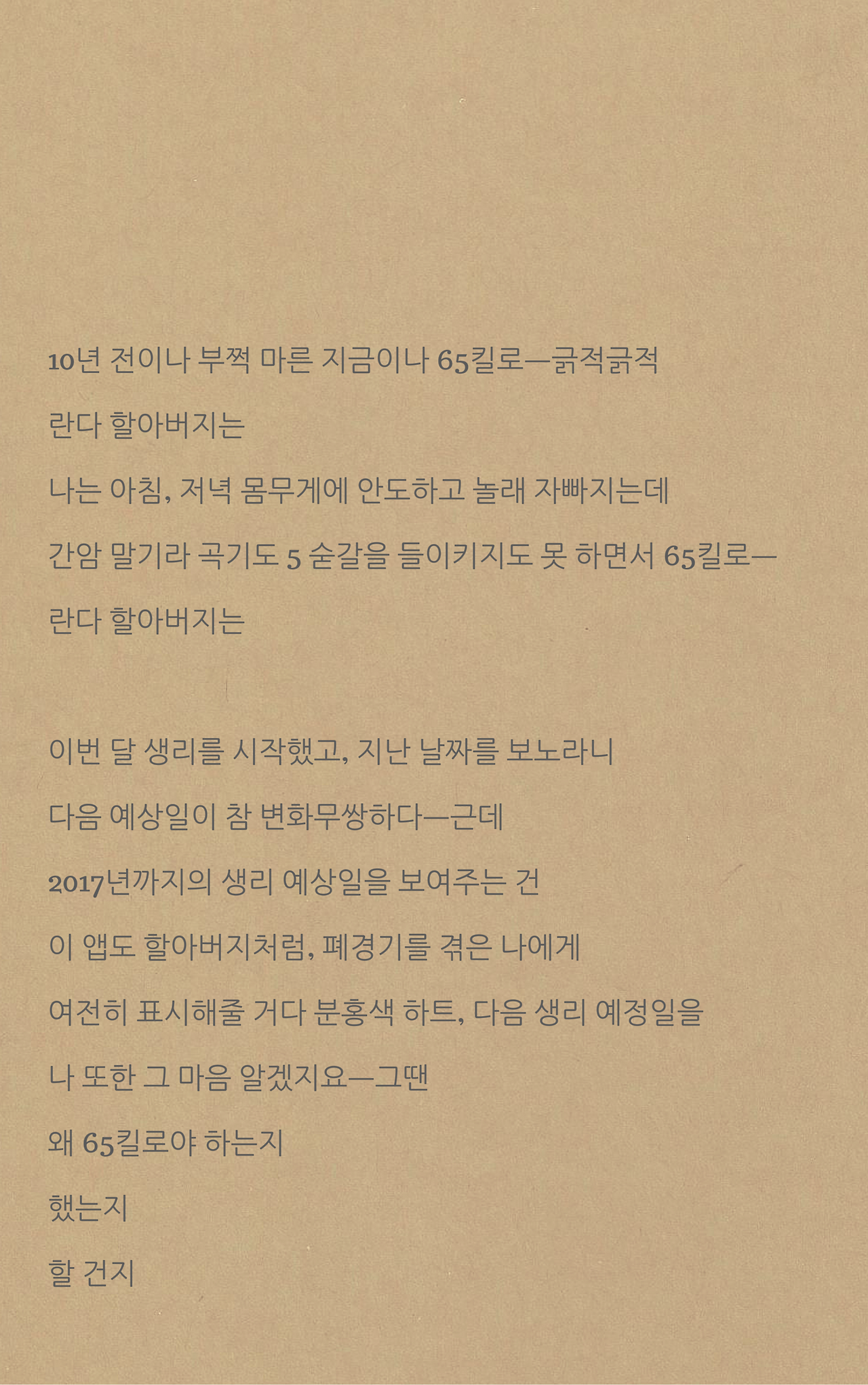 10년 전이나 부쩍 마른 지금이나 65킬로ㅡ긁적긁적란다 할아버지는나는 아침, 저녁 몸무게에 안도하고 놀래 자빠지는데간암 말기라 곡기도 5 숟갈을 들이키지도 못 하면서 65킬로ㅡ란다 할아버지는생리를 시작했고, 지난 날짜들을 보노라니 다음 예상일이 참 변화무쌍하다ㅡ근데2017년까지의 생리 예상일을 보여주는 건이 앱도 할아버지처럼, 폐경기를 겪은 나에게여전히 표시해줄 거다 분홍색 하트, 다음 생리.png