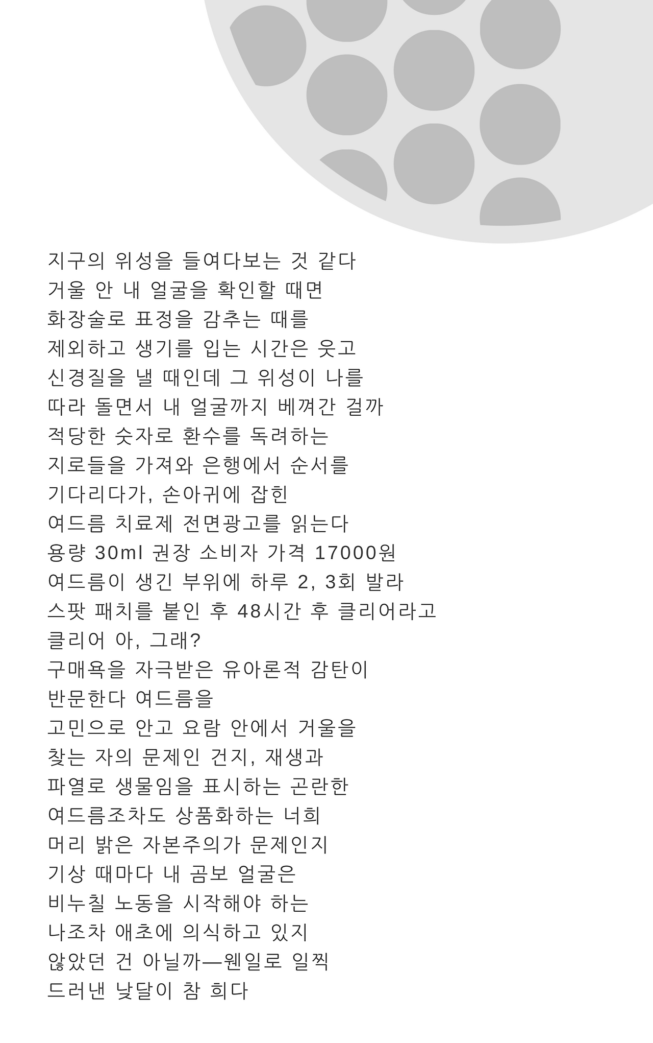 지구의 위성을 들여다보는 것 같다거울 안 내 얼굴을 확인할 때며화장술로 표정을 감추는 때를제외하고 생기를 입는 시간은 웃고신경질을 낼 때인데 그 위성이 나를따라 돌면서 내 얼굴까지 베껴간 걸까적당한 숫자로 환수를 독려하는지로들을 가져와 은행에서 순서를기다리다가, 손아귀에 잡힌여드름 치료제 전면광고를 읽는다용량 30ml 권장.png