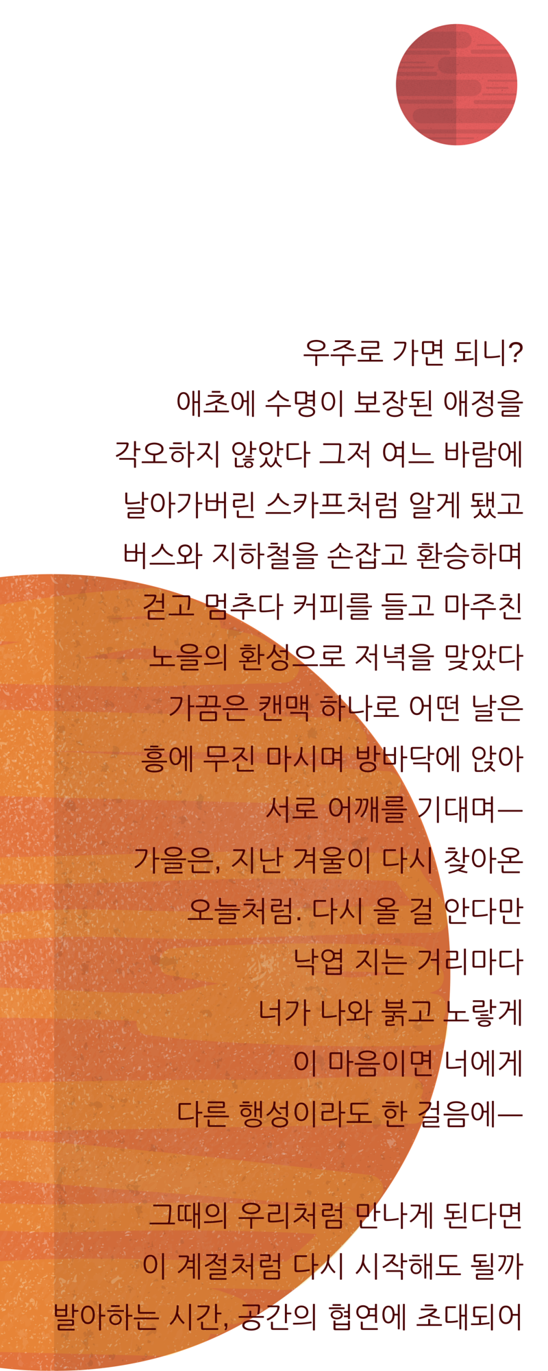 우주로 가면 되니-애초에 수명이 보장된 애정을 각오하지 않았다 그저 여느 바람에날아가버린 스카프처럼 알게 됐고버스와 지하철을 손잡고 환승하며걷고 멈추다 커피를 들고 마주친노을의 환성으로 저녁을 맞았다가끔은 캔맥 하나로 어떤 날은흥에 무진 마시며 방바닥에 앉아서로 어깨를 기대며ㅡ가을은, 지난 겨울이 다시 찾아온오늘처럼. 다시.png