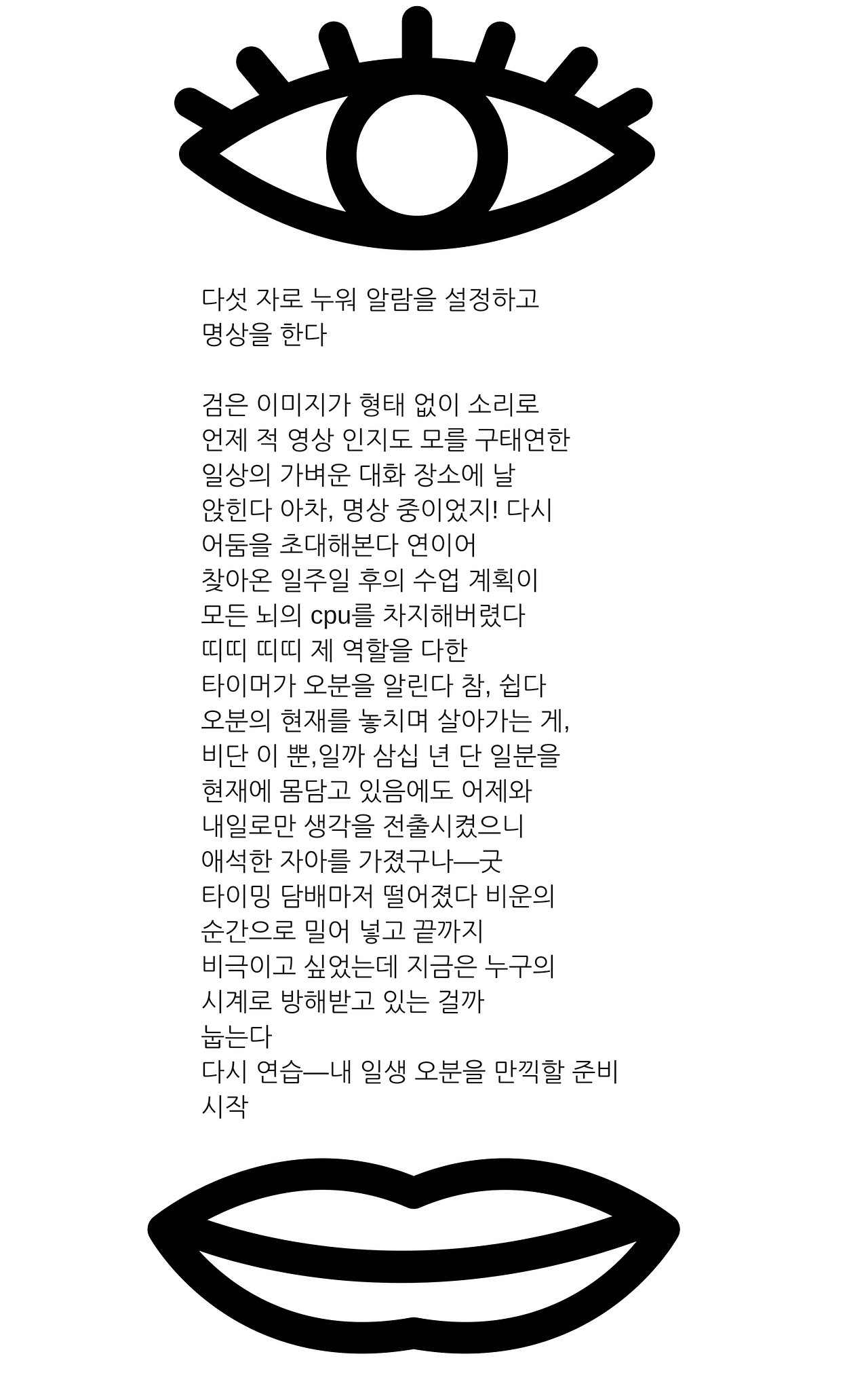 다섯 자로 누워 알람을 설정하고명상을 한다검은 이미지가 형태 없이 소리로언제 적 영상 인지도 모를 구태연한일상의 가벼운 대화 장소에 날 앉힌다 아차, 명상 중이었지! 다시어둠을 초대해본다 연이어찾아온 일주일 후의 수업 계획이모든 뇌의 cpu를 차지해버렸다띠띠 띠띠 제 역할을 다한타이머가 오분을 알린다 참, 쉽다오분의 현재를.png