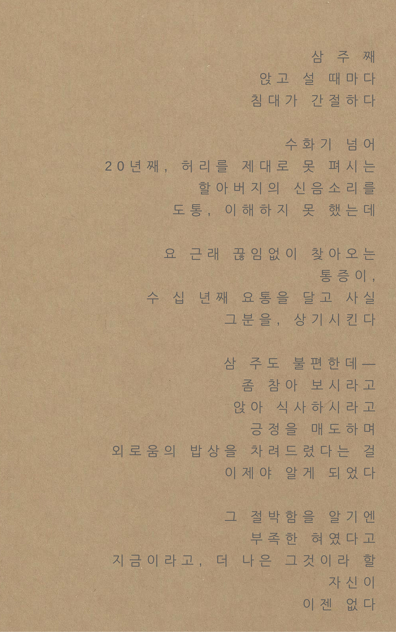 삼 주 째앉고 설 때마다침대가 간절하다수화기 넘어20년째, 허리를 제대로 못 펴시는할아버지의 신음소리를도통, 이해하지 못 했는데요 근래 끊임없이 찾아오는통증이,수 십 년째 요통을 달고 사실그분을, 상기시킨다삼 주도 불편한데―좀 참아 보시라고앉아 식사하시라고긍정을 매도하며외로움의 밥상을 차려드렸다는 걸이제야 알게 되었다그 절박함을 알기엔부족한 혀였다고지금이라고, 더 나은 그것이라 할자신이이젠 .png