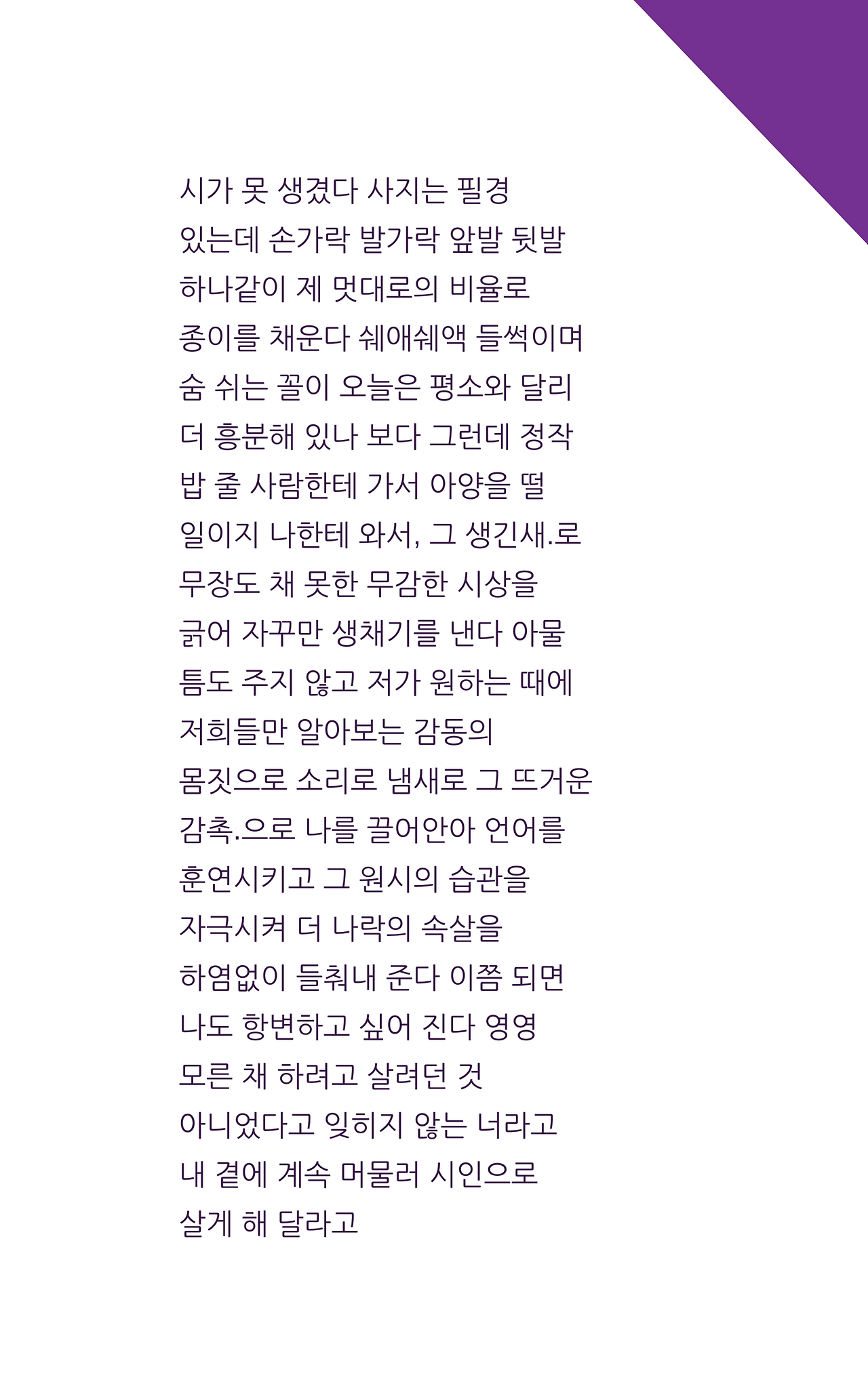 시가 못 생겼다 사지는 필경있는데 손가락 발가락 앞발 뒷발하나같이 제 멋대로의 비율로종이를 채운다 쉐애쉐액 들썩이며숨 쉬는 꼴이 오늘은 평소와 달리더 흥분해 있나 보다 그런데 정작밥 줄 사람한테 가서 아양을 떨일이지 나한테 와서, 그 생긴새.로무장도 채 못한 무감한 시상을긁어 자꾸만 생채기를 낸다 아물틈도 주지 않고 저가 .png