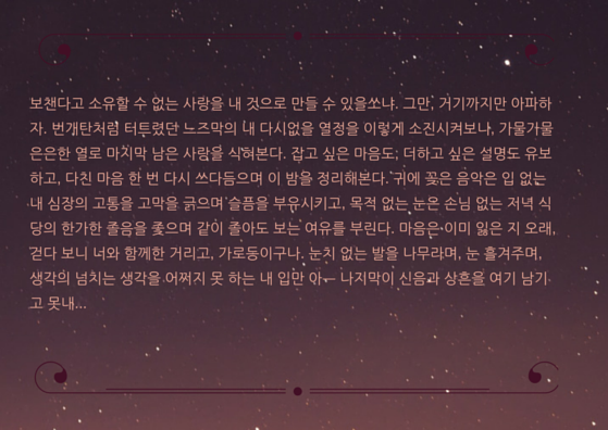 보챈다고 소유할 수 없는 사랑을 내 것으로 만들 수 있을쏘냐. 그만, 거기까지만 아파하자. 번개탄처럼 터트렸던 느즈막의 내 다시없을 열정을 이렇게 소진시켜보니, 가물가물 은은한 열로 마지막 남은 사랑을 식혀본다. 잡고 싶은 마음도, 더하고 싶은 설명도 유보하고, 다친 마음 한 번 다시 쓰다듬으며 이 밤을 정리해본다. 귀에 .png
