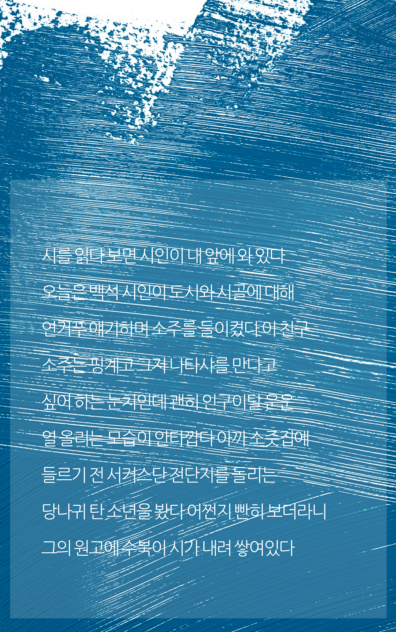 시를 읽다 보면 시인이 내 앞에 와 있다오늘은 백석 시인이 도시와 시골에 대해연거푸 얘기하며 소주를 들이켰다 이 친구소주는 핑계고 그저 나타샤를 만나고싶어 하는 눈치인데 괜히 공동화 현상에 열올리는 모습이 안타깝다 아까 소줏집에 들르기 전 서커스단 전단지를 돌리는당나귀 탄 소년을 봤다 어쩐지 빤히 보더라니 그의 원고에 수북이 시가 내려 쌓여있다.png