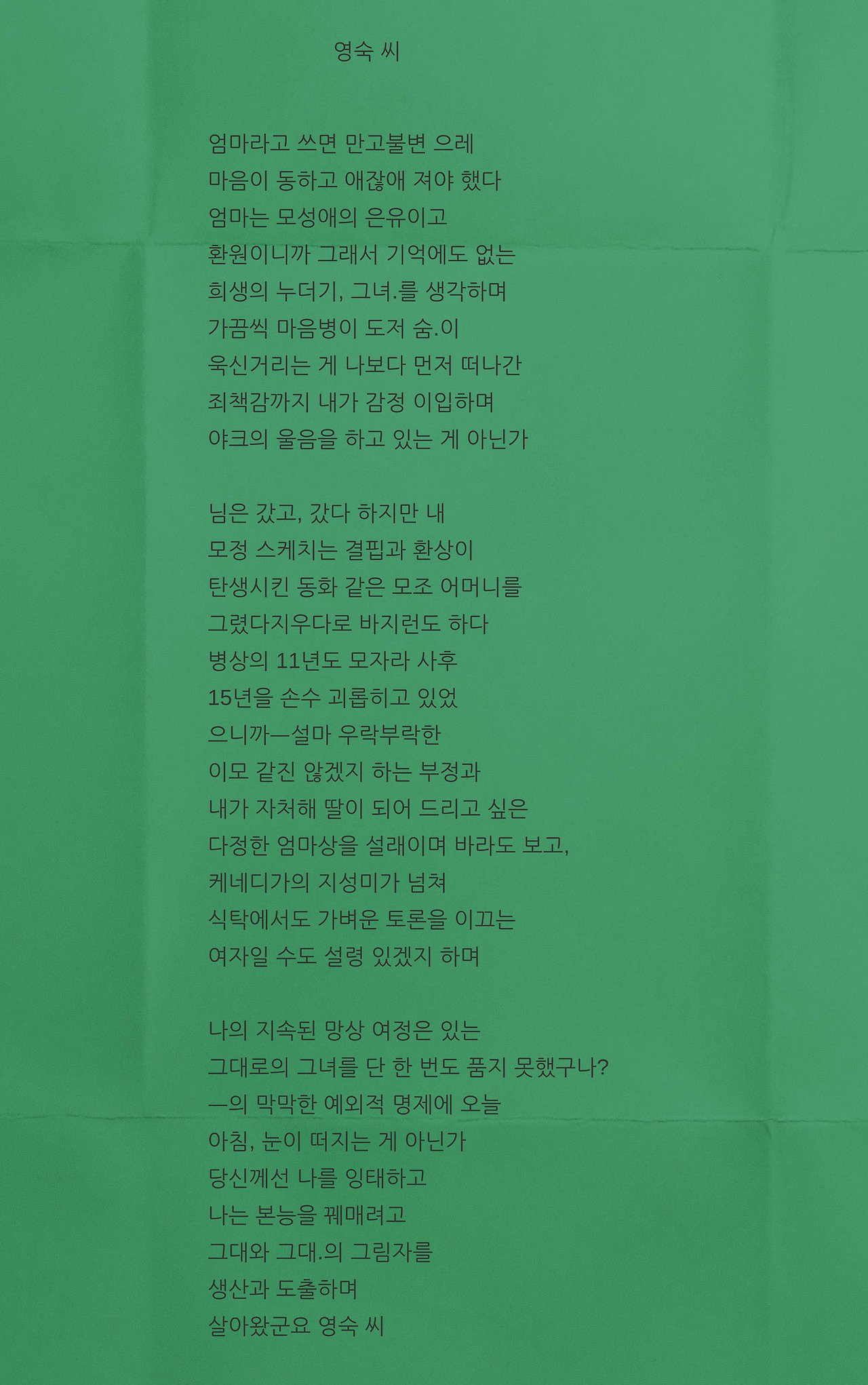 엄마라고 쓰면 만고불변 으레마음이 동하고 애잖애 져야 했다엄마는 모성애의 은유이고환원이니까 그래서 기억에도 없는 희생의 누더기, 그녀.를 생각하며가끔씩 마음병이 도저 숨.이욱신거리는 게 나보다 먼저 떠나간죄책감까지 내가 감정 이입하며야크의 울음을 하고 있는 게 아닌가님은 갔고, 갔다 하지만 내모정 스케치는 결핍과 환상이탄생시킨 동화 같은 모조 어머니를그렸다지우다로 바지런도 하다병상의 .png