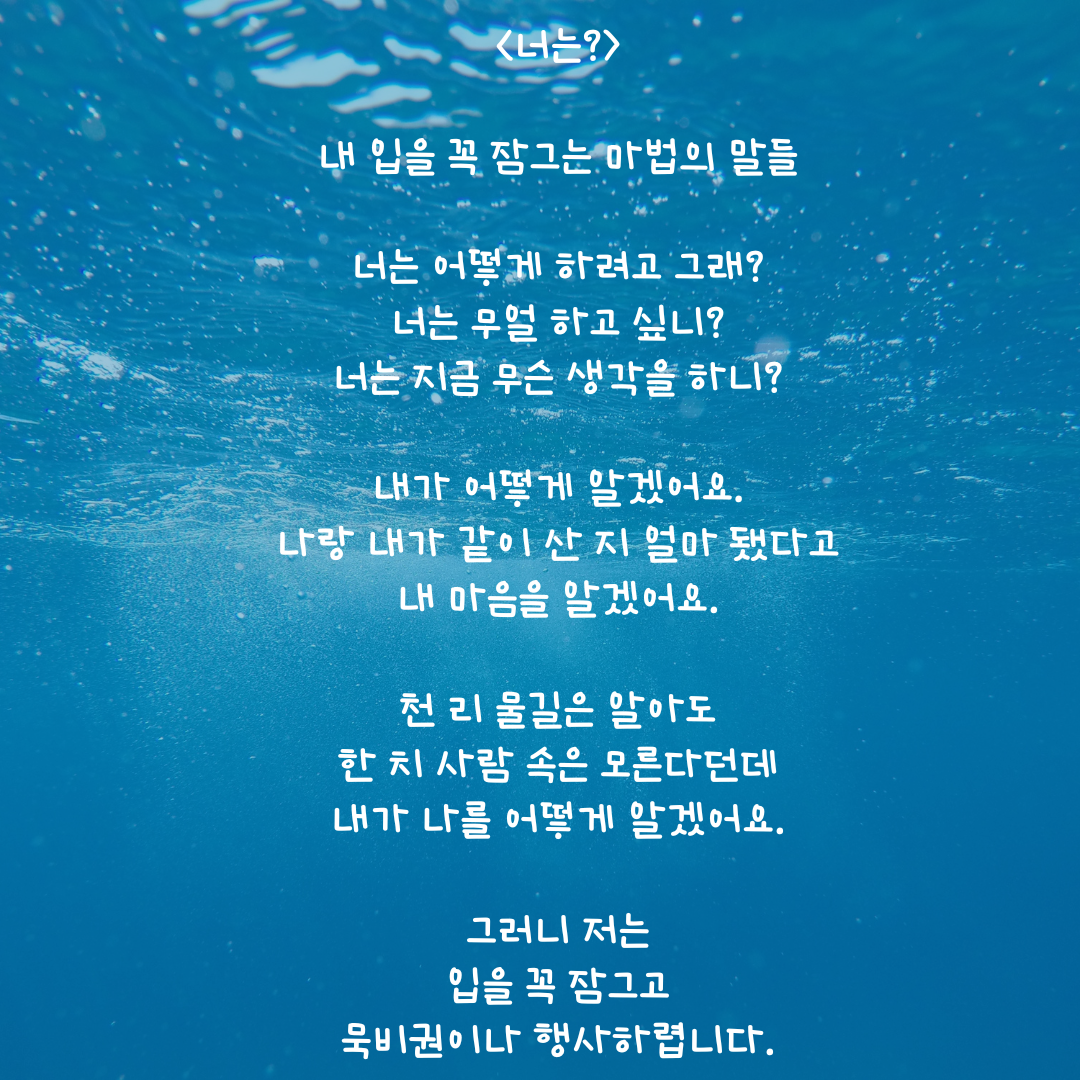 너는 내 입을 꼭 잠그는 마법의 말 너는 어쩌고 싶어 너는 무얼 하고 싶어 너는 무슨 생각을 해 내가 어떻게 나를 알겠어요. 나와 내가 같이 산 지 겨우 25년인데 내가 어떻게 내 마음을 알겠어요. 천 리 물길은 알아도 한 치 사람 속은 모른다는데 나에게 묻지 말아요..png