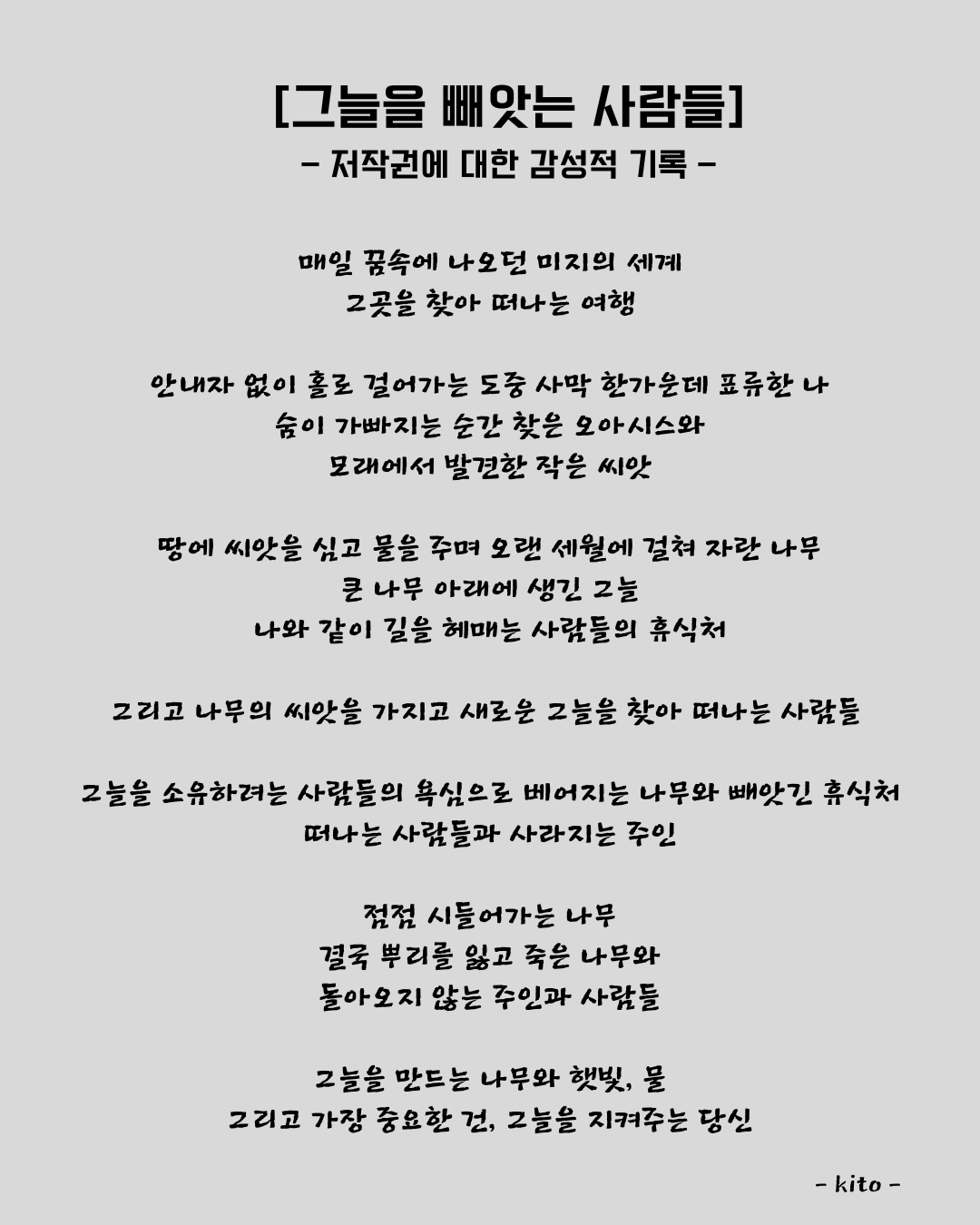 매일 꿈속에 나오던 미지의 세계 그 곳을 찾아 떠나는 여행 안내자 없이 홀로 걸어가는 도중 사막 한 가운데 표류한 나 숨이 가빠지는 순간 찾은 오아시스와 모래에서 발견한 작은 씨앗 땅에 씨앗을 심고 물을 주며 오랜 세월에 걸쳐 자란 나무 큰 나무 아래에 생긴 그늘 나와 같은 길을 헤매는 사람들의 휴식처 그리고 나무의 씨앗을 가지고 새로운 그늘을 찾아 (3).png