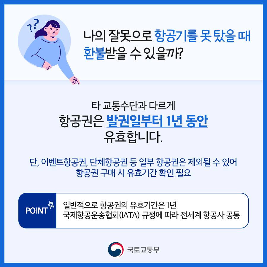 나의 잘못으로 항공기를 못 탔을 때 환불받을 수 있을까?
타 교통수단과 다르게 항공권은 발권일로부터 1년 동안 유효합니다.
단, 이벤트항공권, 단체항공권 등 일부 항공권은 제외될 수 있어 항공권 구매 시 유효기간 확인이 필요합니다.
Point. 일반적으로 항공권의 유효기간은 1년입니다. 국제항공운송협회(IATA) 규정에 따라 전세계 항공사가 공통사항입니다.