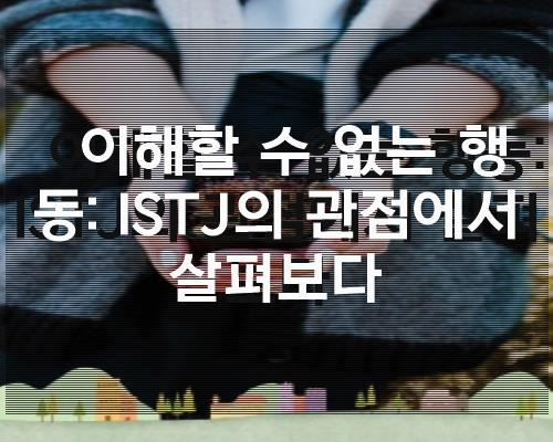 이해할 수 없는 행동: ISTJ의 관점에서 살펴보다