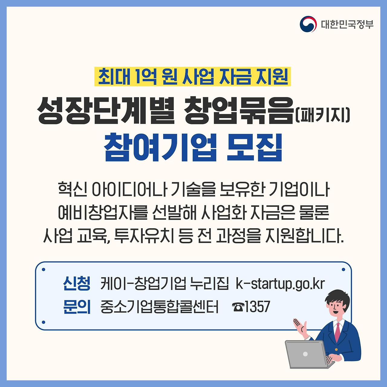 3. 성장단계별 창업묶음(패키지) 참여기업 모집
- 최대 1억 원 사업 자금 지원
- 혁신 아이디어나 기술을 보유한 기업이나 예비창업자를 선발해 사업화 자금은 물론 사업 교육, 투자유치 등 전 과정을 지원합니다.
- 신청: 케이-창업 기업 누리집 k-startup.go.kr
- 문의 중소기업통합콜센터 H.P1357