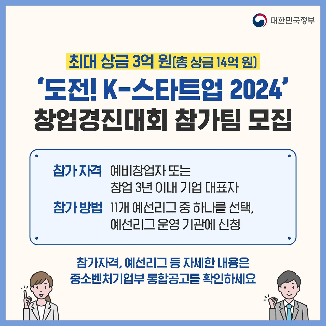 2. '도전! k-스타트업 2024' 창업경진대회 참가팀 모집
- 최대 상금 3억 원(총 상금 14억 원)
- 참가 자격: 예비창업자 또는 창업 3년 이내 기업 대표자
- 참가 방법: 11개 예선리그 중 하나를 선택, 예선리그 운영 기관에 신청
- 참자격, 예선리그 등 자세한 내용은 중소벤처기업부 통합공고를 확인하세요.