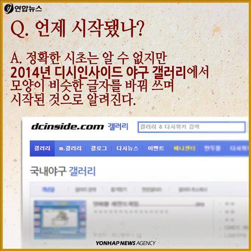 Q. 언제 시작됐나? A. 정확한 시초는 알 수 없지만 2014년 디시인사이드 야구 갤러리에서 모양이 비슷한 글자를 바꿔 쓰며 시작된 것으로 알려진다.