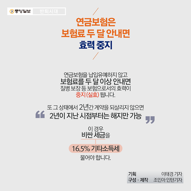 연금보험은 보험료 두 달 안내면 효력 중지  연금보험을 납입유예하지 않고 보험료를 두 달 이상 안 내면 질병 보장 등 보험으로서의 효력이 중지(실효)됩니다. 또 그 상태에서 2년간 계약을 되살리지 않으면 2년이 지난 시점부터는 해지만 할 수 있습니다. 이 경우 비싼 세금(16.5% 기타소득세)를 물어야 합니다.