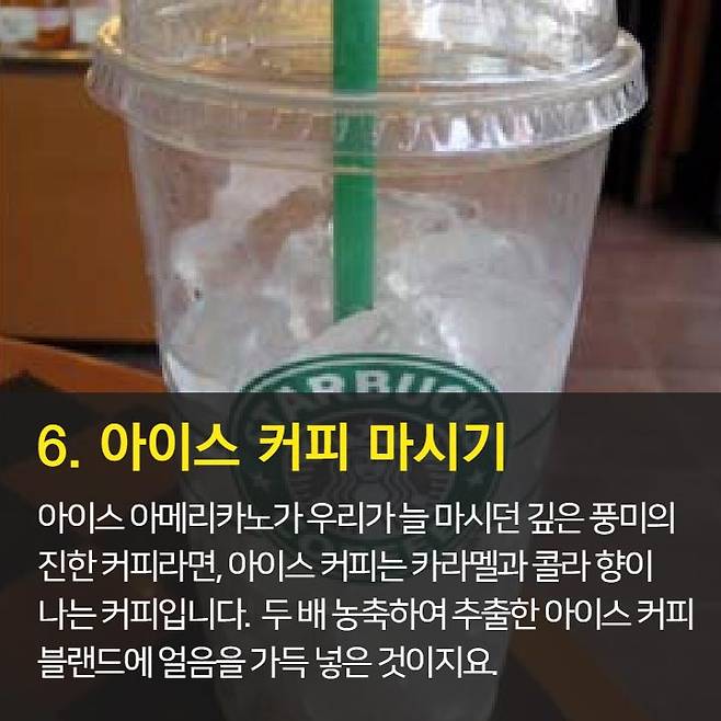 1. 오늘의 커피가 가장 저렴 2. 브런치 할인과 이브닝 페어를 이용하자.  3. 스타벅스 카드 & 앱 혜택 이용 4. Free Extra 사용은 에스프레소, 시럽, 자바칩 등으로 활용 가능 5. 기프티콘 활용은 금액 추가후 다른 메뉴로 변경 가능.  6. 아이스 커피는 아이스 아메리카노와 다르다. 7. 음료 빠르게 주문하는 법: 음료명, 사이즈, Extra 순서로 주문 8. 개인 취향대로 주문 가능 9. 텀블러로 음료 구매시 할인 10. 일회용 컵 10잔 모으면 할인
