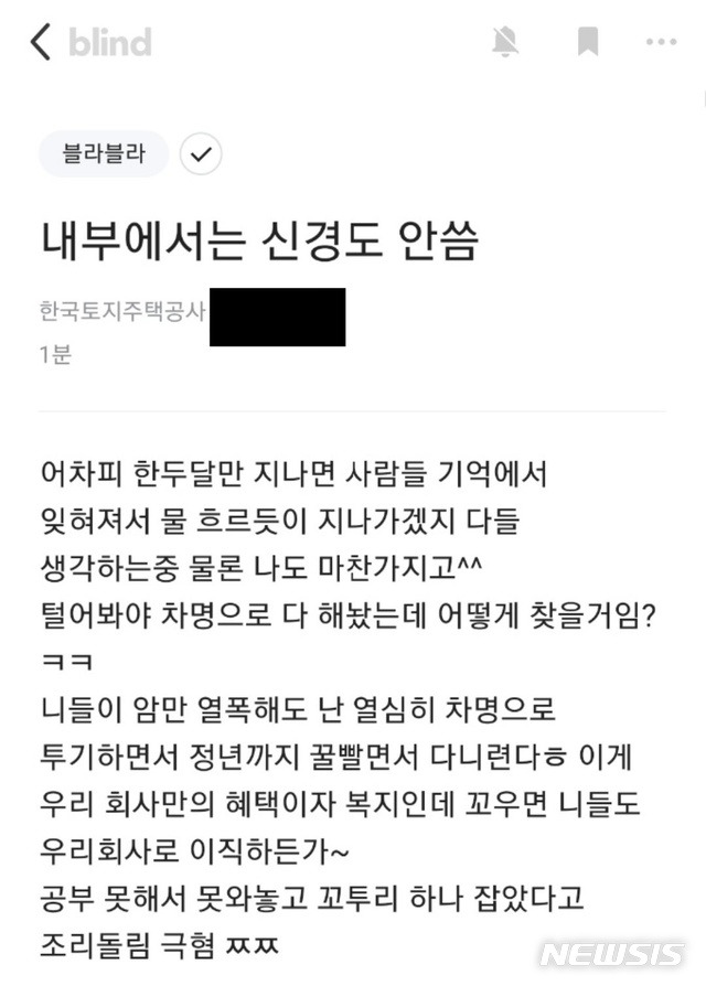 [서울=뉴시스] 정윤아기자= 10일 뉴시스 확인결과, 직장을 인증해야 글을 쓸 수 있는 '블라인드'에 전날 한국토지주택공사 직원으로 추정되는 사람이 '내부에서는 신경도 안씀'이란 제목으로 글을 올렸다.작성자는 "털어봐야 차명으로 다 해놨는데 어떻게 찾을 거냐. 니들이 암만 열폭해도 난 열심히 차명으로 투기하면서 정년까지 꿀 빨면서 다니련다"고 말했다. (사진=블라인드 캡쳐)