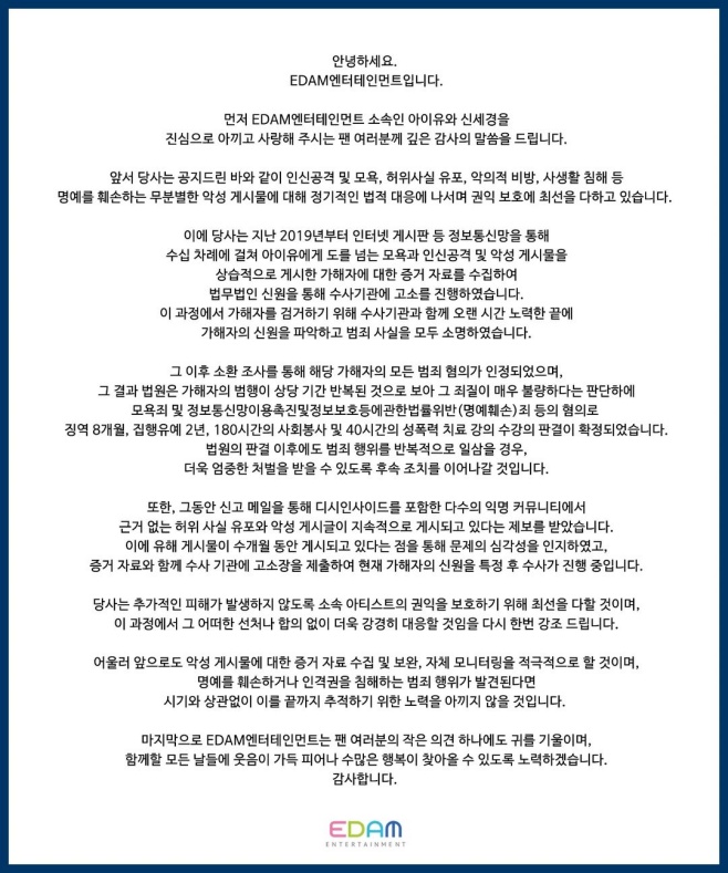 Singer and actor IU (real name Lee Ji-eun)s agency delivered the results of the flamer legal action.On the 21st, IUs agency, Idam Entertainment, explained the legal action against the flammer (a malicious commenter) through its official account.We are regularly responding to indiscriminate malicious posts on our IU and Shin Se-kyung, said Idam Entertainment. We have collected evidence on the attacker who has repeatedly posted insults, personal attacks and malicious posts to IU dozens of times since 2019.(flamer) was given the Judgment of eight months of Imprisonment, two years of Probation, 180 hours of community service and 40 hours of sexual violence treatment courses on charges of contempt and defamation, he said.We have received a report that unfounded false facts and malicious postings are being posted continuously in many anonymous communities, including Dish Inside, through the notification mail, the agency said. We submitted a complaint to Susa agency along with evidence and said Susa is in the process of identifying the identity of the attacker.IU, actor Lee Ji-eun recently starred in the 75th Cannes International Film Festival competition broker (director Hirokazu Goreda).