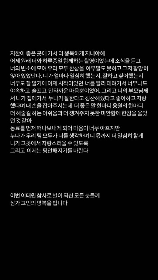 Actor Im Soo-hyang, Fin.K.L musical actor Ock Joo-hyun and other stars reported the pain of losing their acquaintances to the Itaewon crushing truth.Easy Han, who is from Mnet Produce 101 Season 2, was filming in the role of Im Soo-hyangs ex-boyfriend Jung-in in MBCs new gilt drama Season of the Poodle.On October 29, Itaewon died in True, 25 years old, unfortunately.Kim Jung-hyun, Im Soo-hyang and the production team stopped shooting and found the funeral hall of the deceased on October 31st.In particular, Im Soo-hyang said to his instagram on the 1st, I have to go to a good place and be happier.Yesterday I was shooting with you all day, but when I heard the news, I gathered at your place and we all sat for a long time without saying anything. I knew so well how hard you worked and wanted to do well, so I took you, who was just starting, so I was so sad, sad and sad.He said, Your parents have been crying for a long time because I feel sorry that you have to go home and praise your sister for doing well and take my hand, saying that you boasted and boasted that you would give me a better word, a word of support.I am so sick to leave my colleagues first, but my sister will think of you all on our team and I will work harder for you. So that you can be proud of it and hope for peace now.I would like to extend my sincere condolences to all those who have become stars with this Itaewon True. Ock Joo-hyun expressed his sadness that he left the staff who worked with Itaewon True through SNS on the 2nd.He unveiled photographs taken in the waiting room of the deceased and said, As the conversation becomes clearer with OO, which is always laughing like sunshine, and OO, which is going to come back after completing the rubbish (graduation work), I do not know what to do, and I get more and more shaken and the ground goes out all day.Life is so fleeting, he said.He said, I would like to pray for those who greeted me on the filming site, OO. I would like to pray for OO to sleep comfortably ... and for the families left behind. OO! I really liked you too. Thank you very much.RIP, Pray for Itaewon .Actor Sung Yu-ri from Fin.K.L joined the wave of mourning, leaving a hand-shaped emoticon to pray.Teabing Transit Love 1 singer and YouTuber Coco and Channel A Heart Signal 2 Jung Jae Ho also lost the same acquaintance to Itaewon True.Coco said on October 31, I am so sad and sad that I can not believe the news that OOs face, which always smiles beautifully, comes to life vividly.Jung Jae-ho said, My brother, who has been like my sister for more than 10 years, has left the world with Itaewon True. I really wanted to see the sky because I was an angel who was looking for hard work such as volunteer activities and charity events.If you see a bright star in the sky, please say hello to me.Thanks to your bright and good character, not only me but also many people will have gained strength. Thank you so much for being on my side and making good memories in this life. I will take care of you better in the next life. He said.