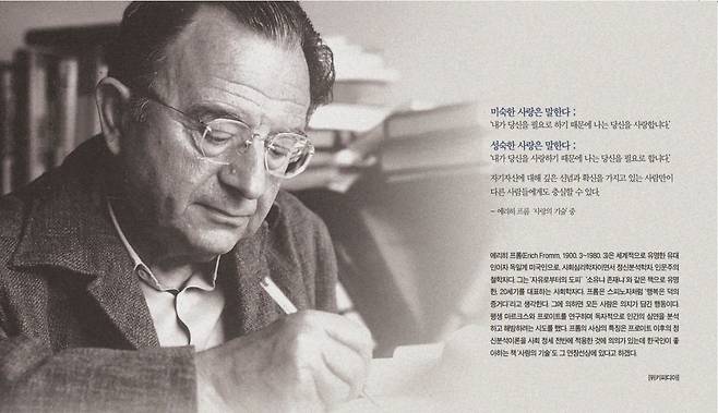 에리히 프롬(Erich Fromm, 1900. 3~1980. 3)은 세계적으로 유명한 유대 인이자 독일계 미국인으로, 사회심리학자이면서 정신분석학자, 인문주의 철학자다. 그는 ‘자유로부터의 도피’ ‘소유냐 존재냐’와 같은 책으로 유명 한, 20세기를 대표하는 사회학자다. 프롬은 스피노자처럼 ‘행복은 덕의 증거다’라고 생각한다. 그에 의하면 모든 사랑은 의지가 담긴 행동이다. 평생 마르크스와 프로이트를 연구하며 독자적으로 인간의 심연을 분석 하고 해방하려는 시도를 했다. 프롬의 사상의 특징은 프로이트 이후의 정 신분석이론을 사회 정세 전반에 적용한 것에 의의가 있는데 한국인이 좋 아하는 책 ‘사랑의 기술’도 그 연장선상에 있다고 하겠다. [위키피디아]