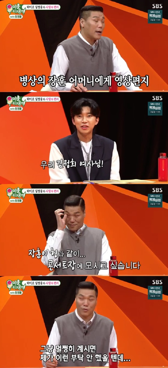 Singer Lim Young-woong appeared as a guest in My Little Old Boy broadcast on the 8th.On this day, MC Seo Jang-hoon said, Even though Cage Mother is sick, she is playing only Lim Young-woongs song. I am comforted by Lim Young-woongs song.After that, Seo Jang-hoon asked Lim Young-woong for a video letter, saying, I do not talk to anyone if I can.Lim Young-woong calls Seo Jang-hoons mothers name and says, Mrs. Kim Jung-hee, I would like to have a pleasant difference and take it directly to the concert hall.I would like to have a pleasant difference and I would like to see Jang Hoon at the concert with his brother. After hearing this, Seo Jang-hoon finally showed Tears.  (Mother) would not have asked me to do this if I was fine, he said.