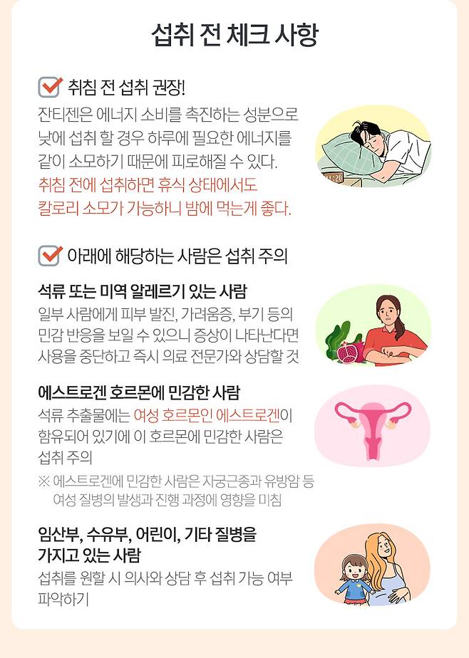 섭취 전 체크 사항 취침 전 섭취 권장! 잔티젠은 에너지 소비를 촉진하는 성분으로 낮에 섭취 할 경우 하루에 필요한 에너지를 같이 소모하기 때문에 피로해질 수 있다. 취침 전에 섭취하면 휴식 상태에서도 칼로리 소모가 가능하니 밤에 먹는게 좋다.